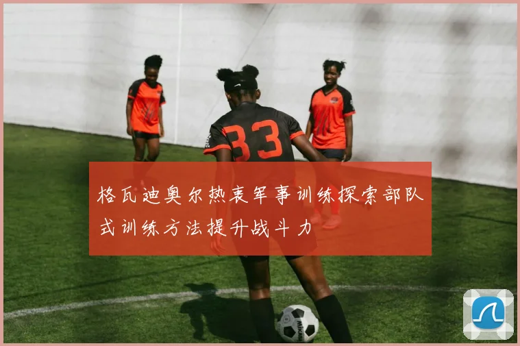 格瓦迪奥尔热衷军事训练探索部队式训练方法提升战斗力
