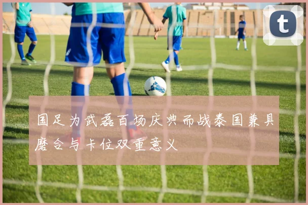 国足为武磊百场庆典而战泰国兼具磨合与卡位双重意义