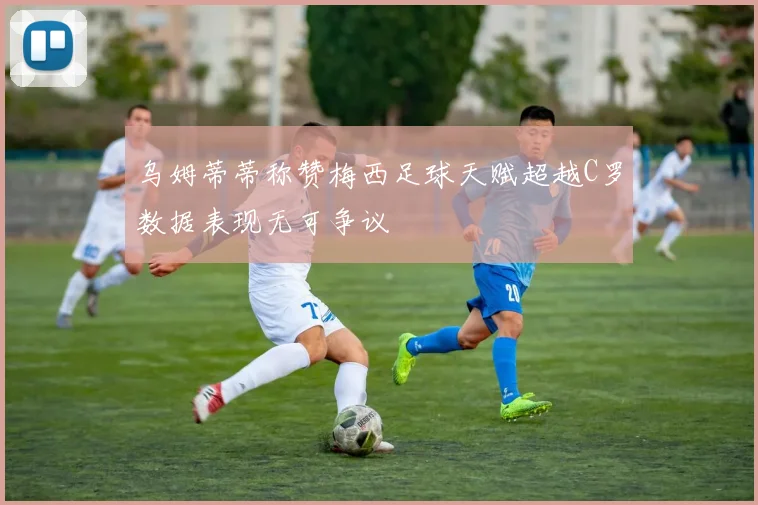 乌姆蒂蒂称赞梅西足球天赋超越C罗数据表现无可争议