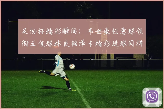 足协杯精彩瞬间：韦世豪任意球领衔五佳球林良铭泽卡精彩进球同样耀眼