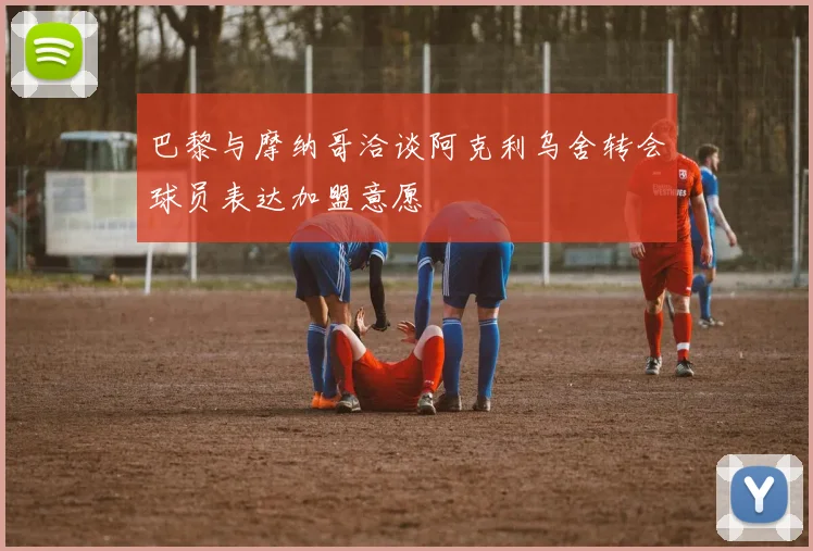 巴黎与摩纳哥洽谈阿克利乌舍转会球员表达加盟意愿