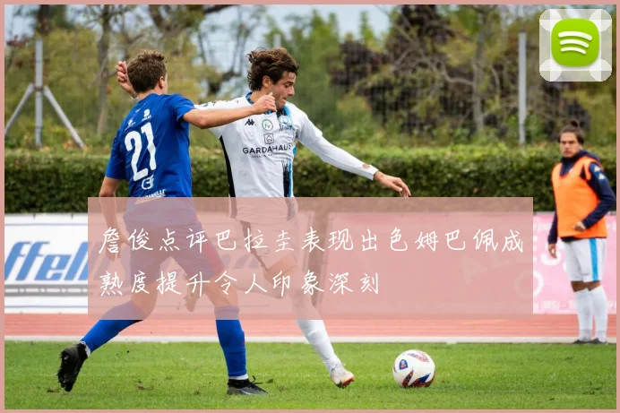 詹俊点评巴拉圭表现出色姆巴佩成熟度提升令人印象深刻