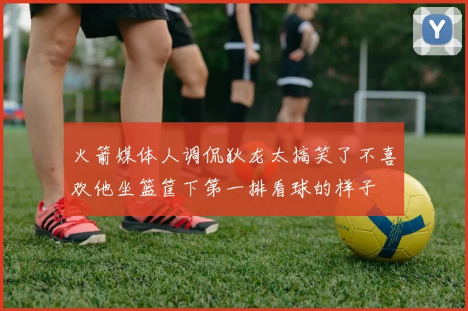 火箭媒体人调侃狄龙太搞笑了不喜欢他坐篮筐下第一排看球的样子