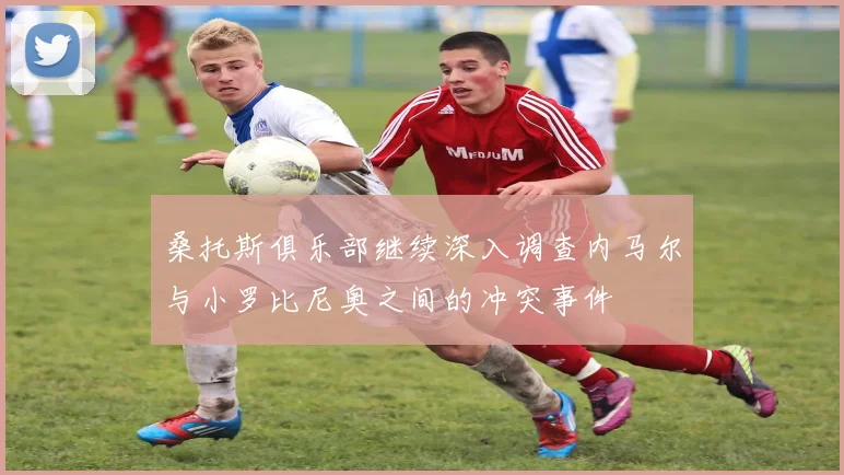 桑托斯俱乐部继续深入调查内马尔与小罗比尼奥之间的冲突事件