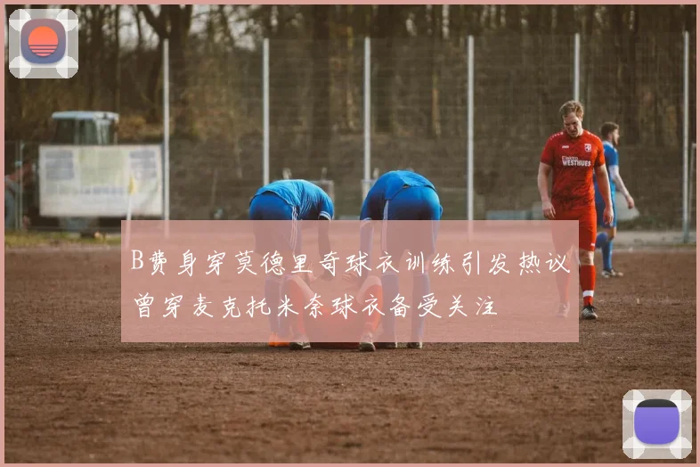 B费身穿莫德里奇球衣训练引发热议曾穿麦克托米奈球衣备受关注