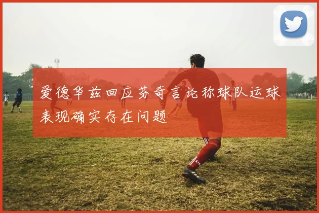 爱德华兹回应芬奇言论称球队运球表现确实存在问题