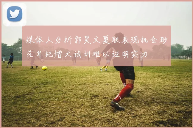 媒体人分析郭昊文夏联表现机会渺茫年纪增大试训难以证明实力