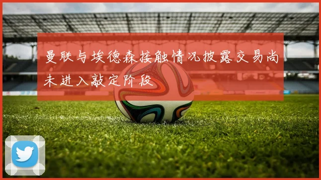 曼联与埃德森接触情况披露交易尚未进入敲定阶段