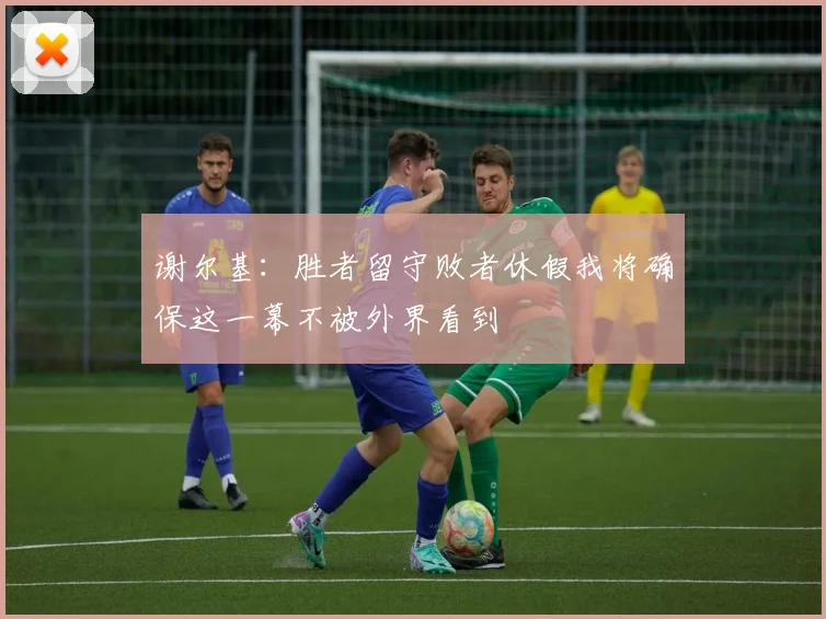 谢尔基：胜者留守败者休假我将确保这一幕不被外界看到