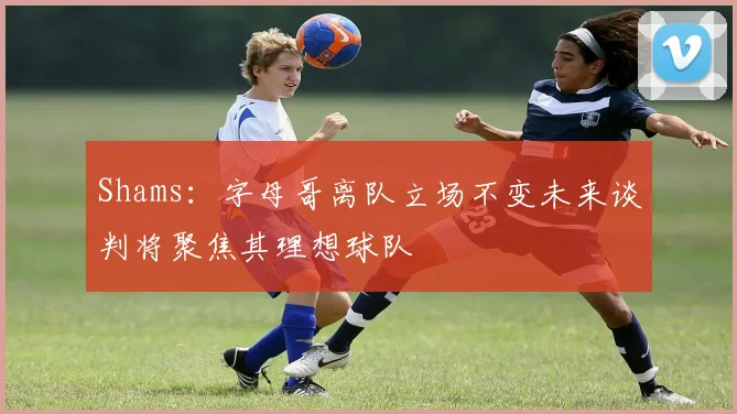 Shams：字母哥离队立场不变未来谈判将聚焦其理想球队