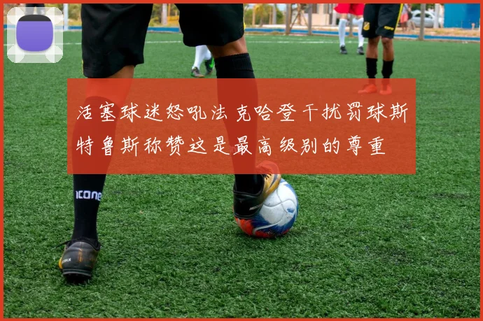 活塞球迷怒吼法克哈登干扰罚球斯特鲁斯称赞这是最高级别的尊重