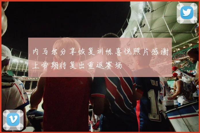 内马尔分享恢复训练喜悦照片感谢上帝期待复出重返赛场