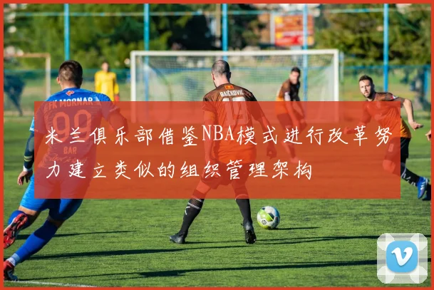 米兰俱乐部借鉴NBA模式进行改革努力建立类似的组织管理架构