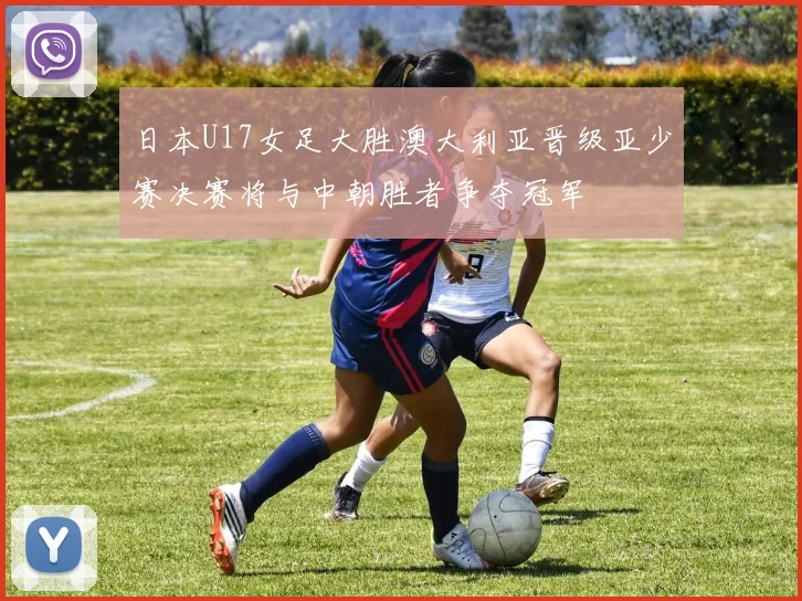 日本U17女足大胜澳大利亚晋级亚少赛决赛将与中朝胜者争夺冠军