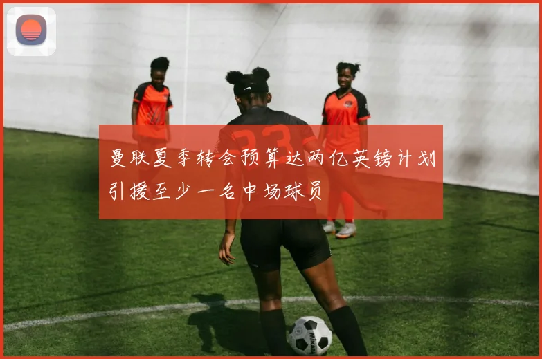 曼联夏季转会预算达两亿英镑计划引援至少一名中场球员