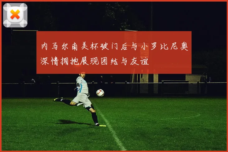 内马尔南美杯破门后与小罗比尼奥深情拥抱展现团结与友谊