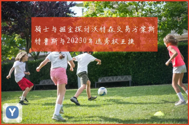 骑士与掘金探讨沃特森交易方案斯特鲁斯与20230年选秀权互换